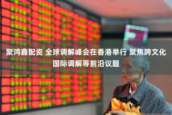 聚鸿鑫配资 全球调解峰会在香港举行 聚焦跨文化国际调解等前沿议题